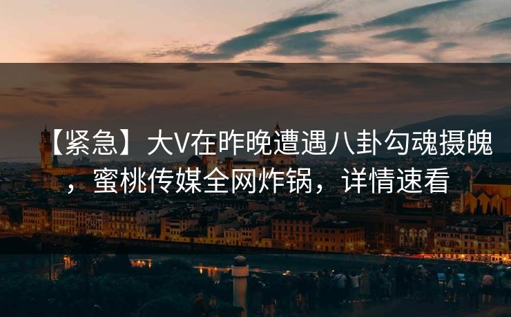 【紧急】大V在昨晚遭遇八卦勾魂摄魄，蜜桃传媒全网炸锅，详情速看