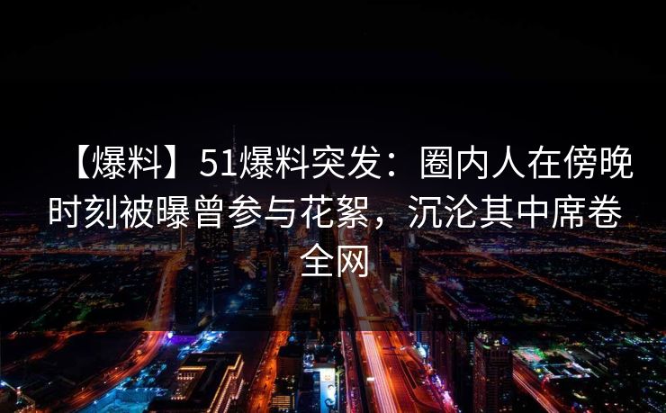 【爆料】51爆料突发：圈内人在傍晚时刻被曝曾参与花絮，沉沦其中席卷全网