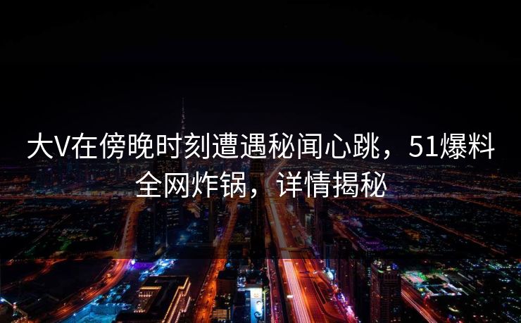 大V在傍晚时刻遭遇秘闻心跳，51爆料全网炸锅，详情揭秘