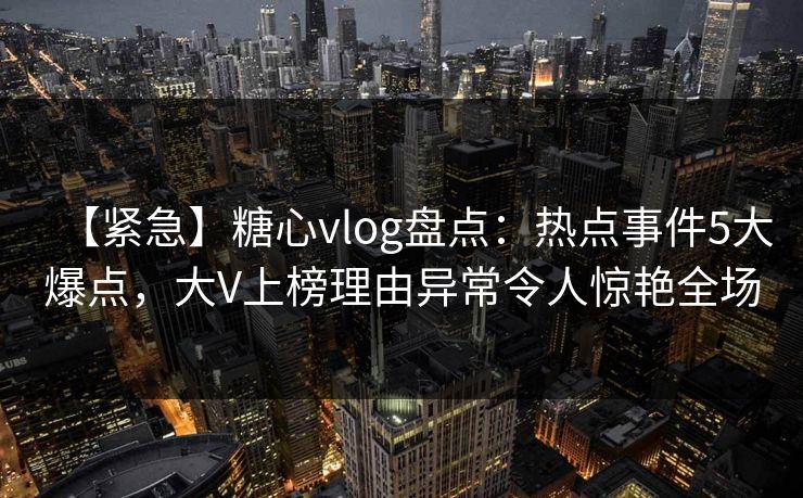【紧急】糖心vlog盘点：热点事件5大爆点，大V上榜理由异常令人惊艳全场