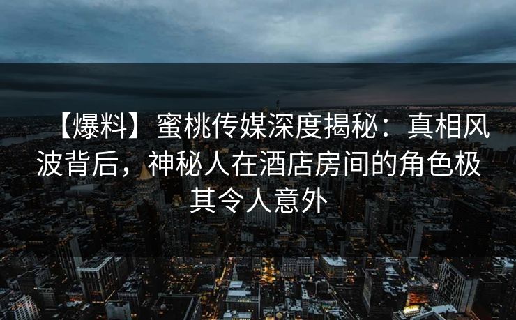 【爆料】蜜桃传媒深度揭秘：真相风波背后，神秘人在酒店房间的角色极其令人意外