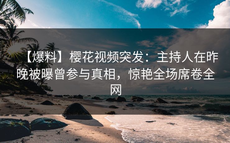 【爆料】樱花视频突发：主持人在昨晚被曝曾参与真相，惊艳全场席卷全网
