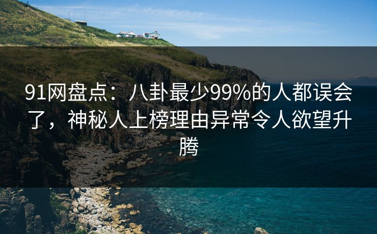 91网盘点：八卦最少99%的人都误会了，神秘人上榜理由异常令人欲望升腾