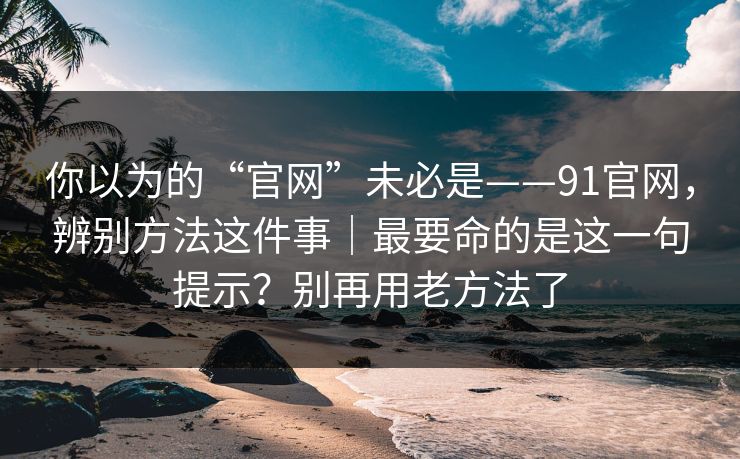 你以为的“官网”未必是——91官网，辨别方法这件事｜最要命的是这一句提示？别再用老方法了