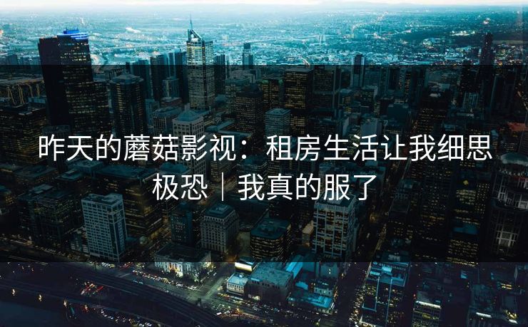 昨天的蘑菇影视：租房生活让我细思极恐｜我真的服了