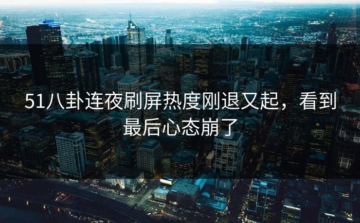 51八卦连夜刷屏热度刚退又起，看到最后心态崩了